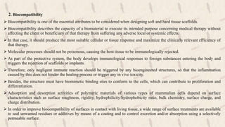 2. Biocompatibility
 Biocompatibility is one of the essential attributes to be considered when designing soft and hard tissue scaffolds.
 Biocompatibility describes the capacity of a biomaterial to execute its intended purpose concerning medical therapy without
affecting the client or beneficiary of that therapy from suffering any adverse local or systemic effects.
 In that case, it should produce the most suitable cellular or tissue response and maximize the clinically relevant efficiency of
that therapy.
 Molecular processes should not be poisonous, causing the host tissue to be immunologically rejected.
 As part of the protective system, the body develops immunological responses to foreign substances entering the body and
triggers the rejection of scaffolds or implants.
 Therefore, only negligent immune reaction should be triggered by any bioengineered structures, so that the inflammation
caused by this does not hinder the healing process or trigger any in vivo toxicity.
 Besides, the structure must have biomimetic binding sites to conform to the cells, which can contribute to proliferation and
differentiation.
 Adsorption and desorption activities of polymeric materials of various types of mammalian cells depend on surface
characteristics such as surface roughness, rigidity, hydrophilicity/hydrophobicity ratio, bulk chemistry, surface charge, and
charge distribution.
 In order to improve biocompatibility of surfaces in contact with living tissue, a wide range of surface treatments are available
to seal unwanted residues or additives by means of a coating and to control excretion and/or absorption using a selectively
permeable surface.
 