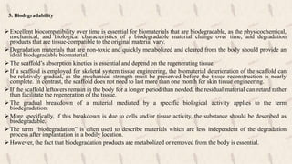3. Biodegradability
Excellent biocompatibility over time is essential for biomaterials that are biodegradable, as the physicochemical,
mechanical, and biological characteristics of a biodegradable material change over time, and degradation
products that are tissue-compatible to the original material vary.
Degradation materials that are non-toxic and quickly metabolized and cleared from the body should provide an
ideal biodegradable biomaterial.
The scaffold’s absorption kinetics is essential and depend on the regenerating tissue.
If a scaffold is employed for skeletal system tissue engineering, the biomaterial deterioration of the scaffold can
be relatively gradual, as the mechanical strength must be preserved before the tissue reconstruction is nearly
complete. In contrast, the scaffold does not need to last more than one month for skin tissue engineering.
If the scaffold leftovers remain in the body for a longer period than needed, the residual material can retard rather
than facilitate the regeneration of the tissue.
The gradual breakdown of a material mediated by a specific biological activity applies to the term
biodegradation.
More specifically, if this breakdown is due to cells and/or tissue activity, the substance should be described as
biodegradable.
The term “biodegradation” is often used to describe materials which are less independent of the degradation
process after implantation in a bodily location.
However, the fact that biodegradation products are metabolized or removed from the body is essential.
 