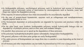 In biodegradable polymers, non-biological processes such as hydrolysis and erosion or biological
processes such as enzymatic action or intervention by microorganisms such as bacteria, yeast, and
fungi may initiate the degradation process.
The majority of natural polymers have been documented to be enzymatically degraded.
In the case of protein-based biomaterials, enzymes such as collagenases and metalloproteinases
degrade peptide bonds in vivo.
The biomaterials dependent on polysaccharides are degraded by lysosomes and amylases within the
body.
On the other hand, most synthetic biodegradable polymers include hydrolyzable linkages that are
degraded by a hydrolytic process, such as ester, urea, and urethane linkages.
In parallel, these processes act to speed up the degradation of these polymers.
The polymers’ hydrophobic/hydrophilic nature substantially changes their biodegradability.
In general, polymers with more polar groups are easily biodegradable.
The entire process of biodegradation can range from days to months to years depending on the kind of
polymer.
Cell biomass and other intermediates can inevitably be mineralized to CO2 over a long period.
 