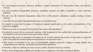 In non-biological processes, chemical splitting is largely responsible for deterioration, along with physical
erosion.
In semi-crystalline biodegradable polymers, amorphous domains are highly susceptible to water molecular
diffusion.
In this case, the hydrolytic degradation arises first in the polymer’s amorphous regions, heading to chain
splitting.
After that, the hydrolytic degradation takes place in crystalline parts.
It should be noted that the degree of hydrolysis depends significantly on the relative hydrophilicity of the
polyesters engaged.
Physical erosion is associated with hydrolysis that assists with degradation.
In physical erosion, the two processes resulting in the breakdown of the scaffold and resorption/dissolution of
the material involved are bulk erosion and surface erosion.
Although bulk erosion is associated with mass loss all over the material, the erosion of the surface is restricted
only to the particular surfaces subjected and continues via an erosion front.
Bulk erosion is prominent in the case of biodegradable aliphatic polyesters, leading to sample fragility and
compromising the materials’ mechanical and functional capabilities.
Therefore, while the scaffold size turns out to be smaller, the bulk structure is retained.
These forms of degrading scaffolds provide the tissue to regenerate with more mechanical stability.
 
