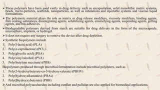 These polymers have been used vastly in drug delivery such as encapsulation, solid monolithic matrix systems,
beads, micro-particles, scaffolds, nanoparticles, as well as inhalations and injectable systems and viscous liquid
formulations.
The polymeric material plays the role as matrix or drug release modifiers, viscosity modifiers, binding agents,
film coating substances, disintegrating agents, solubilizing agents, emulsifying agents, suspending agents, gelling
agents, and bio-adhesives.
Biodegradable polymers derived from starch are suitable for drug delivery in the form of the microcapsule,
microsphere, implants, or hydrogel.
It does not require any surgery to remove the device after drug depletion.
Synthetic biopolymers include
1. Poly(l-lactic acid) (PLA)
2. Poly(e-caprolactone) (PCL)
3. Poly(glycolic acid) (PGA)
4. Poly(vinyl alcohol) (PVA)
5. Poly(butylene succinate) (PBS)
Biopolymers produced through microbial fermentation include microbial polyesters, such as
1. Poly(3-hydroxybutyrate-co-3-hydroxyvalerate) (PBHV)
2. Poly(hydroxyalkanoates) (PHAs)
3. Poly(βhydrocxybutyrate) (PHB)
And microbial polysaccharides including curdlan and pullulan are also applied for biomedical applications.
 