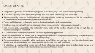 4. Porosity and Pore Size
The pore size, porosity, and mechanical properties of scaffolds play a vital role in tissue engineering.
 A scaffold’s porosity relies on its pore quantity, pore size, form, connectivity, and orientation.
 Porosity typically promotes proliferation and migration of cells, delivering an atmosphere for the transmission
of nutrients to the structures underlying or near the scaffolds.
Porous scaffolds ensure cell growth, uniform distribution of cells, and vascularization.
Scaffolds must have a highly porous structure with an open, completely interconnected geometry.
The porosity and, sequentially, the surface-to-volume ratio of the scaffold should not be so high that its
mechanical strength is weakened.
3D scaffolds face two major restrictions for tissue engineering applications
a scaffold can neither be too porous (due to compromised mechanical strength) nor significantly lack porosity (due
to the lack of cellular ingress, vascularization, and signaling).
The major parameters to consider while constructing a scaffold are average pore size, pore size distribution, pore
length, pore interconnectivity, pore shape, pore throat size, and pore wall roughness.
It establishes a biocompatible porous network from which the surrounding tissue is induced and serves as a
temporary model for the development and reorganization of the new tissue.
 