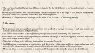 The pore size should not be less than 100 µm in diameter for the full diffusion of oxygen and nutrients to promote
cell survival.
However, some specific pore sizes are defined for hard tissues that are in the range of 200–350 µm. Furthermore,
scaffolds should have a suitable surface area with optimum porosity.
Reduction of compressive and tensile properties is one of the drawbacks of increasing porosity.
5. Morphology
Both chemical and topographical characteristics are involved in surface properties, which can control and
influence cellular adhesion and proliferation.
The surface of the scaffold is the original and principal interface site surrounding cells and tissue.
Since most cells used for tissue engineering are based on anchorage, it has been suggested that their attachment
may be facilitated by the scaffold.
Therefore, scaffolds with a wide and functional surface area are favorable.
Scaffolds should be constructed to be consistent with the structure of the tissue and have a large surface area, high
porosity, fully interconnected geometry, structural strength, and a particular three-dimensional shape.
Moreover, it has to be biocompatible in order to enable long-term substitution for a newly developed tissue.
 