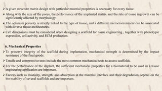 A given structure matrix design with particular material properties is necessary for every tissue.
Along with the size of the pores, the performance of the implanted matrix and the rate of tissue ingrowth can be
significantly affected by morphology.
The optimum porosity is strictly linked to the type of tissue, and a different microenvironment can be associated
with diverse tissue architectures.
Cell dimensions must be considered when designing a scaffold for tissue engineering , together with phenotypic
expression, cell activity, and ECM production.
6. Mechanical Properties
To preserve integrity of the scaffold during implantation, mechanical strength is determined by the impact
resistance of the final goods.
Tensile and compressive tests include the most common mechanical tests to assess scaffolds.
For the performance of the implant, the sufficient mechanical properties for a biomaterial to be used in a tissue
engineering application are important.
Factors such as elasticity, strength, and absorption at the material interface and their degradation depend on the
bio-stability of several scaffolds and are important.
 