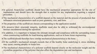 In general, biopolymer scaffolds should have the mechanical properties appropriate for the site of
implantation and should have the strength that is needed for any implantation requiring a surgical
procedure.
The mechanical characteristics of a scaffold depend on the material and the process of production that
influences structural parameters such as pore geometry, size, and form.
The properties of the scaffold are chosen corresponding to the application needed.
To preserve their structural integrity, scaffolds must also be able to withstand the environmental
stresses encountered during the operation.
In addition, it is important to balance the ultimate strength and compliance with the surrounding tissue
when constructing scaffolds for load-bearing applications, such as in bone tissue engineering.
The scaffold should therefore have similar mechanical characteristics to the bone.
If the scaffold’s mechanical strength exceeds that of the healthy bone underlying it, stress shielding
may occur, causing atrophy or tissue loss.
The mechanical characteristics of a polymer scaffold depend closely on the molecular weight and the
crystalline properties of the polymer that also affect the degradation rate and mechanism.
 
