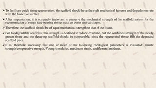 To facilitate quick tissue regeneration, the scaffold should have the right mechanical features and degradation rate
with the bioactive surface.
After implantation, it is extremely important to preserve the mechanical strength of the scaffold system for the
reconstruction of rough load-bearing tissues such as bones and cartilages.
Therefore, the scaffold should be of equal mechanical strength to that of the tissue.
For biodegradable scaffolds, this strength is destined to reduce overtime, but the combined strength of the newly
grown tissue and the decaying scaffold should be comparable, since the regenerated tissue fills the degraded
scaffold place.
It is, therefore, necessary that one or more of the following rheological parameters is evaluated: tensile
strength/compressive strength, Young’s modulus, maximum strain, and flexural modulus.
 