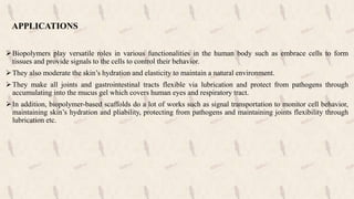 APPLICATIONS
Biopolymers play versatile roles in various functionalities in the human body such as embrace cells to form
tissues and provide signals to the cells to control their behavior.
They also moderate the skin’s hydration and elasticity to maintain a natural environment.
They make all joints and gastrointestinal tracts flexible via lubrication and protect from pathogens through
accumulating into the mucus gel which covers human eyes and respiratory tract.
In addition, biopolymer-based scaffolds do a lot of works such as signal transportation to monitor cell behavior,
maintaining skin’s hydration and pliability, protecting from pathogens and maintaining joints flexibility through
lubrication etc.
 