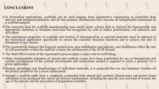 CONCLUSIONS
In biomedical applications, scaffolds can be used ranging from regenerative engineering to controlled drug
delivery and immunomodulation, and for this purpose, biomaterials have become an indispensable instrument as
a scaffold material.
The materials used for scaffold manufacturing must satisfy some criteria such as intrinsic bio-functionality and
appropriate chemistry to stimulate molecular bio-recognition by cells to induce proliferation, cell adhesion, and
activation.
The mechanical properties of scaffolds and kinetics of decomposition in selected materials must be adjusted to
the biomedical application specifically to ensure the essential structural functions and to achieve the rate of
formation of new tissues.
The geometrical features like exposed surface area, pore distribution and porosity, and distribution affect the rate
of cell penetration within the scaffold volume, the architecture of the ECM formed.
The final effectiveness of the regenerative process plays a major role in scaffolding.
Many biodegradable polymers of natural and synthetic origin have been established for use as biomaterials and
careful consideration of the cellular environment and interactions needed is required to select a polymer for a
given application.
Despite advantages and disadvantages of individual materials, it is proposed that not one substance features all
the perfect properties for a tissue replacement.
Instead, a scaffold made from a composite containing both natural and synthetic biopolymers can permit tissue
substitutes to be produced that satisfy all clinical requirements, including the specific size and kind of wound, the
age of the patient, and the procedure of preparation available.
 