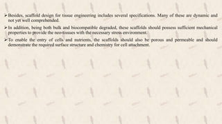 Besides, scaffold design for tissue engineering includes several specifications. Many of these are dynamic and
not yet well comprehended.
In addition, being both bulk and biocompatible degraded, these scaffolds should possess sufficient mechanical
properties to provide the neo-tissues with the necessary stress environment.
To enable the entry of cells and nutrients, the scaffolds should also be porous and permeable and should
demonstrate the required surface structure and chemistry for cell attachment.
 