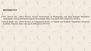 REFERENCE
M.C Biswas etal., (2021) Review: Recent Advancement of Biopolymers and Their Potential Biomedical
Applications, Journal of Polymers and the Environment. https://doi.org/10.1007/s10924-021-02199-y.
M.S.B Reddy etal., (2021) Review: A Comparative Review of Natural and Synthetic Biopolymer Composite
Scaffolds, Polymers. https://doi.org/10.3390/polym13071105.
 