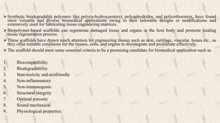 Synthetic biodegradable polymers like poly(α-hydroxyesters), polyanhydrides, and polyorthoesters, have found
more versatile and diverse biomedical applications owing to their tailorable designs or modifications and
extensively used for fabricating tissue engineering matrices.
Biopolymer-based scaffolds can regenerate damaged tissue and organs in the host body and promote healing
tissue regeneration process.
These scaffolds have drawn much attention for engineering tissues such as skin, cartilage, vascular, bones etc., as
they offer suitable conditions for the tissues, cells, and organs to disintegrate and proliferate effectively.
The scaffold should meet some essential criteria to be a promising candidate for biomedical application such as
1. Biocompatibility
2. Biodegradability
3. Non-toxicity and ecofriendly
4. Non-inflammatory
5. Non-immunogenic
6. Structural integrity
7. Optimal porosity
8. Sound mechanical
9. Physiological properties.
 