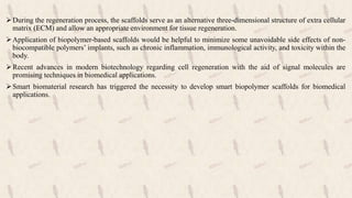 During the regeneration process, the scaffolds serve as an alternative three-dimensional structure of extra cellular
matrix (ECM) and allow an appropriate environment for tissue regeneration.
Application of biopolymer-based scaffolds would be helpful to minimize some unavoidable side effects of non-
biocompatible polymers’ implants, such as chronic inflammation, immunological activity, and toxicity within the
body.
Recent advances in modern biotechnology regarding cell regeneration with the aid of signal molecules are
promising techniques in biomedical applications.
Smart biomaterial research has triggered the necessity to develop smart biopolymer scaffolds for biomedical
applications.
 