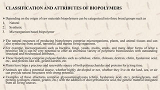 CLASSIFICATION AND ATTRIBUTES OF BIOPOLYMERS
Depending on the origin of raw materials biopolymers can be categorized into three broad groups such as
1. Natural
2. Synthetic
3. Microorganism based biopolymer
The natural resources of producing biopolymers comprise microorganisms, plants, and animal tissues and can
also synthesize from aerial, terrestrial, and marine living organisms.
For example, microorganisms such as bacteria, fungi, yeasts, molds, smuts, and many other forms of what a
primitive life is can be very potential to offer an enormous variety of polymeric biomolecules with outstanding
structural and biochemical attributes.
These biopolymers comprise polysaccharides such as cellulose, chitin, chitosan, dextran, chitin, hyaluronic acid,
etc., and proteins like silk, gelatin keratin, etc.
Plants have been a precious and renewable source of both polysaccharides and proteins for a long time.
Animals are also a potential source, whether highly developed or not, whether they live on the land, sea, or air
can provide natural structures with strong potential.
Examples of these structures comprise glycosaminoglycans (chitin, hyaluronic acid, etc.), proteoglycans, and
proteins (collagen, elastin, gelatin, etc.) with the addition of deoxyribonucleic acid, the genetic material instigated
from all living sources.
 