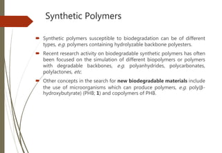 Synthetic Polymers
 Synthetic polymers susceptible to biodegradation can be of different
types, e.g. polymers containing hydrolyzable backbone polyesters.
 Recent research activity on biodegradable synthetic polymers has often
been focused on the simulation of different biopolymers or polymers
with degradable backbones, e.g. polyanhydrides, polycarbonates,
polylactones, etc.
 Other concepts in the search for new biodegradable materials include
the use of microorganisms which can produce polymers, e.g. poly(β-
hydroxybutyrate) (PHB; 1) and copolymers of PHB.
 