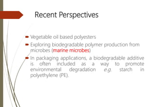 Recent Perspectives
 Vegetable oil based polyesters
 Exploring biodegradable polymer production from
microbes (marine microbes)
 In packaging applications, a biodegradable additive
is often included as a way to promote
environmental degradation e.g. starch in
polyethylene (PE).
 