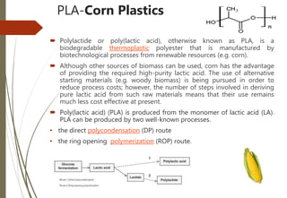 PLA-Corn Plastics
 Polylactide or poly(lactic acid), otherwise known as PLA, is a
biodegradable thermoplastic polyester that is manufactured by
biotechnological processes from renewable resources (e.g. corn).
 Although other sources of biomass can be used, corn has the advantage
of providing the required high-purity lactic acid. The use of alternative
starting materials (e.g. woody biomass) is being pursued in order to
reduce process costs; however, the number of steps involved in deriving
pure lactic acid from such raw materials means that their use remains
much less cost effective at present.
 Poly(lactic acid) (PLA) is produced from the monomer of lactic acid (LA).
PLA can be produced by two well-known processes.
• the direct polycondensation (DP) route
• the ring opening polymerization (ROP) route.
 