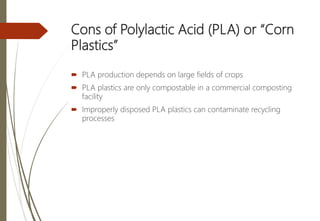 Cons of Polylactic Acid (PLA) or “Corn
Plastics”
 PLA production depends on large fields of crops
 PLA plastics are only compostable in a commercial composting
facility
 Improperly disposed PLA plastics can contaminate recycling
processes
 