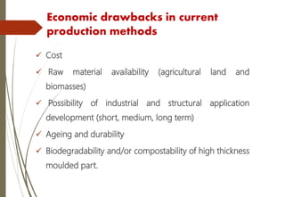 Economic drawbacks in current
production methods
 Cost
 Raw material availability (agricultural land and
biomasses)
 Possibility of industrial and structural application
development (short, medium, long term)
 Ageing and durability
 Biodegradability and/or compostability of high thickness
moulded part.
 