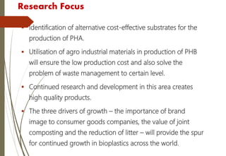 Research Focus
 Identification of alternative cost-effective substrates for the
production of PHA.
 Utilisation of agro industrial materials in production of PHB
will ensure the low production cost and also solve the
problem of waste management to certain level.
 Continued research and development in this area creates
high quality products.
 The three drivers of growth – the importance of brand
image to consumer goods companies, the value of joint
composting and the reduction of litter – will provide the spur
for continued growth in bioplastics across the world.
 