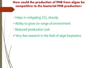 How could the production of PHB from algae be
competitive to the bacterial PHB production?
Helps in mitigating CO2 directly
Ability to grow on range of environment
Reduced production cost
Very few research in the field of algal bioplastics
 