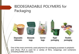 BIODEGRADABLE POLYMERS for
Packaging
One of the most commonly used polymers for packaging purposes is polylactic
acid (PLA). PLA is used for a variety of films, wrappings, and containers
(including bottles and cups).
 