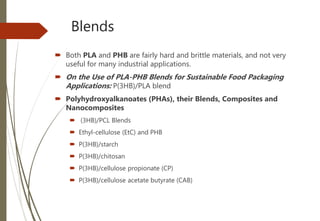 Blends
 Both PLA and PHB are fairly hard and brittle materials, and not very
useful for many industrial applications.
 On the Use of PLA-PHB Blends for Sustainable Food Packaging
Applications: P(3HB)/PLA blend
 Polyhydroxyalkanoates (PHAs), their Blends, Composites and
Nanocomposites
 (3HB)/PCL Blends
 Ethyl-cellulose (EtC) and PHB
 P(3HB)/starch
 P(3HB)/chitosan
 P(3HB)/cellulose propionate (CP)
 P(3HB)/cellulose acetate butyrate (CAB)
 