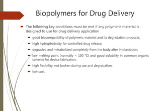 Biopolymers for Drug Delivery
 The following key conditions must be met if any polymeric material is
designed to use for drug delivery application
 good biocompatibility of polymeric material and its degradation products;
 high hydrophobicity for controlled drug release;
 degraded and metabolized completely from the body after implantation;
 low melting point (normally < 100 °C) and good solubility in common organic
solvents for device fabrication;
 high flexibility, not broken during use and degradation;
 low cost.
 