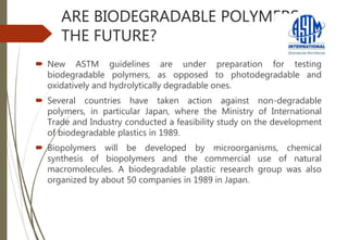 ARE BIODEGRADABLE POLYMERS
THE FUTURE?
 New ASTM guidelines are under preparation for testing
biodegradable polymers, as opposed to photodegradable and
oxidatively and hydrolytically degradable ones.
 Several countries have taken action against non-degradable
polymers, in particular Japan, where the Ministry of International
Trade and Industry conducted a feasibility study on the development
of biodegradable plastics in 1989.
 Biopolymers will be developed by microorganisms, chemical
synthesis of biopolymers and the commercial use of natural
macromolecules. A biodegradable plastic research group was also
organized by about 50 companies in 1989 in Japan.
 