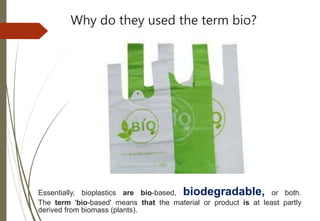 Why do they used the term bio?
Essentially, bioplastics are bio-based, biodegradable, or both.
The term 'bio-based' means that the material or product is at least partly
derived from biomass (plants).
 