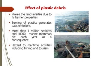 Effect of plastic debris
 Makes the land infertile due to
its barrier properties.
 Burning of plastics generates
toxic emissions.
 More than 1 million seabirds
and 10000 marine mammals
die each year as a
consequence.
 Hazard to maritime activities
including fishing and tourism
 
