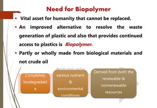 Completely
biodegradabl
e
Produced under
various nutrient
&
environmental
conditions
Derived from both the
renewable &
nonrenewable
resources
Need for Biopolymer
7
 Vital asset for humanity that cannot be replaced.
 An improved alternative to resolve the waste
generation of plastic and also that provides continued
access to plastics is Biopolymer.
 Partly or wholly made from biological materials and
not crude oil
 