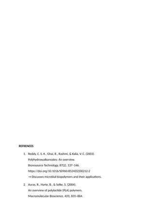REFRENCES
1. Reddy, C. S. K., Ghai, R., Rashmi, & Kalia, V. C. (2003).
Polyhydroxyalkanoates: An overview.
Bioresource Technology, 87(2), 137–146.
https://doi.org/10.1016/S0960-8524(02)00212-2
→ Discusses microbial biopolymers and their applications.
2. Auras, R., Harte, B., & Selke, S. (2004).
An overview of polylactide (PLA) polymers.
Macromolecular Bioscience, 4(9), 835–864.
 