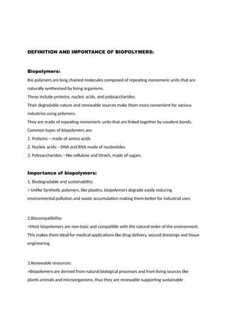 DEFINITION AND IMPORTANCE OF BIOPOLYMERS:
Biopolymers:
Bio polymers are long chained molecules composed of repeating monomeric units that are
naturally synthesised by living organisms.
These include proteins, nucleic acids, and polysaccharides.
Their degradable nature and renewable sources make them more convenient for various
industries using polymers.
They are made of repeating monomeric units that are linked together by covalent bonds.
Common types of biopolymers are:
1. Proteins: - made of amino acids
2. Nucleic acids: - DNA and RNA made of nucleotides
3. Polysaccharides: - like cellulose and Strach, made of sugars.
Importance of biopolymers:
1. Biodegradable and sustainability:
> Unlike Synthetic polymers, like plastics, biopolymers degrade easily reducing
environmental pollution and waste accumulation making them better for industrial uses
2.Biocompatibility:
>Most biopolymers are non-toxic and compatible with the natural order of the environment.
This makes them ideal for medical applications like drug delivery, wound dressings and tissue
engineering.
3.Renewable resources:
>Biopolymers are derived from natural biological processes and from living sources like
plants animals and microorganisms, thus they are renewable supporting sustainable
 