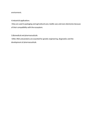 environment.
4.Industrial applications
>they are used in packaging and agricultural uses; textile uses and even electronics because
of their compatibility with the ecosystem.
5.Biomedical and pharmaceuticals:
>DNA, RNA and proteins are essential for genetic engineering, diagnostics and the
development of pharmaceuticals
 