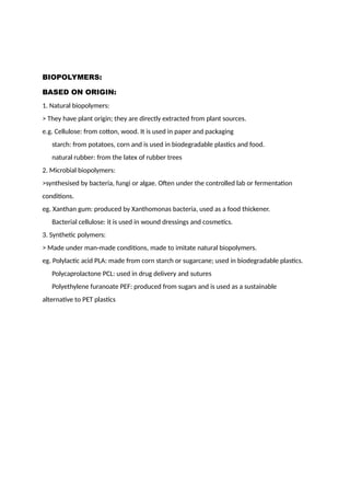 BIOPOLYMERS:
BASED ON ORIGIN:
1. Natural biopolymers:
> They have plant origin; they are directly extracted from plant sources.
e.g. Cellulose: from cotton, wood. It is used in paper and packaging
starch: from potatoes, corn and is used in biodegradable plastics and food.
natural rubber: from the latex of rubber trees
2. Microbial biopolymers:
>synthesised by bacteria, fungi or algae. Often under the controlled lab or fermentation
conditions.
eg. Xanthan gum: produced by Xanthomonas bacteria, used as a food thickener.
Bacterial cellulose: it is used in wound dressings and cosmetics.
3. Synthetic polymers:
> Made under man-made conditions, made to imitate natural biopolymers.
eg. Polylactic acid PLA: made from corn starch or sugarcane; used in biodegradable plastics.
Polycaprolactone PCL: used in drug delivery and sutures
Polyethylene furanoate PEF: produced from sugars and is used as a sustainable
alternative to PET plastics
 