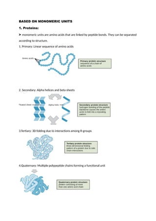 BASED ON MONOMERIC UNITS
1. Proteins:
> monomeric units are amino acids that are linked by peptide bonds. They can be separated
according to structure.
1. Primary: Linear sequence of amino acids
2. Secondary: Alpha helices and beta sheets
3.Tertiary: 3D folding due to interactions among R-groups
4.Quaternary: Multiple polypeptide chains forming a functional unit
 