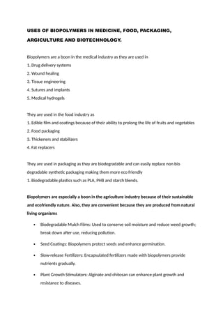 USES OF BIOPOLYMERS IN MEDICINE, FOOD, PACKAGING,
ARGICULTURE AND BIOTECHNOLOGY.
Biopolymers are a boon in the medical industry as they are used in
1. Drug delivery systems
2. Wound healing
3. Tissue engineering
4. Sutures and implants
5. Medical hydrogels
They are used in the food industry as
1. Edible film and coatings because of their ability to prolong the life of fruits and vegetables
2. Food packaging
3. Thickeners and stabilizers
4. Fat replacers
They are used in packaging as they are biodegradable and can easily replace non bio
degradable synthetic packaging making them more eco friendly
1. Biodegradable plastics such as PLA, PHB and starch blends.
Biopolymers are especially a boon in the agriculture industry because of their sustainable
and ecofriendly nature. Also, they are convenient because they are produced from natural
living organisms
 Biodegradable Mulch Films: Used to conserve soil moisture and reduce weed growth;
break down after use, reducing pollution.
 Seed Coatings: Biopolymers protect seeds and enhance germination.
 Slow-release Fertilizers: Encapsulated fertilizers made with biopolymers provide
nutrients gradually.
 Plant Growth Stimulators: Alginate and chitosan can enhance plant growth and
resistance to diseases.
 