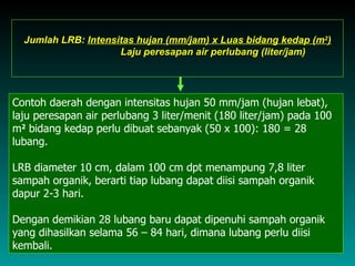 Jumlah LRB: Intensitas hujan (mm/jam) x Luas bidang kedap (m2)
                     Laju peresapan air perlubang (liter/jam)




Contoh daerah dengan intensitas hujan 50 mm/jam (hujan lebat),
laju peresapan air perlubang 3 liter/menit (180 liter/jam) pada 100
m2 bidang kedap perlu dibuat sebanyak (50 x 100): 180 = 28
lubang.

LRB diameter 10 cm, dalam 100 cm dpt menampung 7,8 liter
sampah organik, berarti tiap lubang dapat diisi sampah organik
dapur 2-3 hari.

Dengan demikian 28 lubang baru dapat dipenuhi sampah organik
yang dihasilkan selama 56 – 84 hari, dimana lubang perlu diisi
kembali.
 