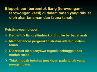Biopori: pori berbentuk liang (terowongan-
  terowongan kecil) di dalam tanah yang dibuat
  oleh akar tanaman dan fauna tanah.


Keistimewaan biopori:
 Berbentuk liang silindris kontinju ke berbagai arah
 Memperlancar pergerakan air dan udara di dalam
  tanah
 Diperkuat oleh senyawa organik sehingga tidak
  mudah rusak
 Tidak mudah tertutup meskipun pada tanah yang
  mengembang
 