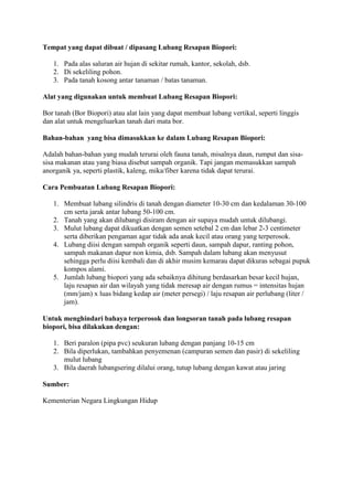 Tempat yang dapat dibuat / dipasang Lubang Resapan Biopori:

   1. Pada alas saluran air hujan di sekitar rumah, kantor, sekolah, dsb.
   2. Di sekeliling pohon.
   3. Pada tanah kosong antar tanaman / batas tanaman.

Alat yang digunakan untuk membuat Lubang Resapan Biopori:

Bor tanah (Bor Biopori) atau alat lain yang dapat membuat lubang vertikal, seperti linggis
dan alat untuk mengeluarkan tanah dari mata bor.

Bahan-bahan yang bisa dimasukkan ke dalam Lubang Resapan Biopori:

Adalah bahan-bahan yang mudah terurai oleh fauna tanah, misalnya daun, rumput dan sisa-
sisa makanan atau yang biasa disebut sampah organik. Tapi jangan memasukkan sampah
anorganik ya, seperti plastik, kaleng, mika/fiber karena tidak dapat terurai.

Cara Pembuatan Lubang Resapan Biopori:

   1. Membuat lubang silindris di tanah dengan diameter 10-30 cm dan kedalaman 30-100
      cm serta jarak antar lubang 50-100 cm.
   2. Tanah yang akan dilubangi disiram dengan air supaya mudah untuk dilubangi.
   3. Mulut lubang dapat dikuatkan dengan semen setebal 2 cm dan lebar 2-3 centimeter
      serta diberikan pengaman agar tidak ada anak kecil atau orang yang terperosok.
   4. Lubang diisi dengan sampah organik seperti daun, sampah dapur, ranting pohon,
      sampah makanan dapur non kimia, dsb. Sampah dalam lubang akan menyusut
      sehingga perlu diisi kembali dan di akhir musim kemarau dapat dikuras sebagai pupuk
      kompos alami.
   5. Jumlah lubang biopori yang ada sebaiknya dihitung berdasarkan besar kecil hujan,
      laju resapan air dan wilayah yang tidak meresap air dengan rumus = intensitas hujan
      (mm/jam) x luas bidang kedap air (meter persegi) / laju resapan air perlubang (liter /
      jam).

Untuk menghindari bahaya terperosok dan longsoran tanah pada lubang resapan
biopori, bisa dilakukan dengan:

   1. Beri paralon (pipa pvc) seukuran lubang dengan panjang 10-15 cm
   2. Bila diperlukan, tambahkan penyemenan (campuran semen dan pasir) di sekeliling
      mulut lubang
   3. Bila daerah lubangsering dilalui orang, tutup lubang dengan kawat atau jaring

Sumber:

Kementerian Negara Lingkungan Hidup
 