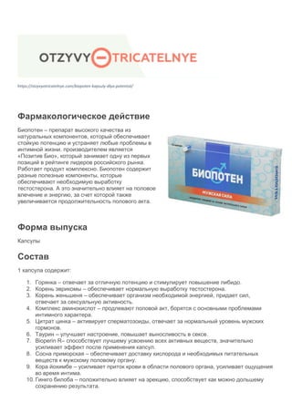 https://otzyvyotricatelnye.com/biopoten-kapsuly-dlya-potentsii/
Фармакологическое действие
Биопотен – препарат высокого качества из
натуральных компонентов, который обеспечивает
стойкую потенцию и устраняет любые проблемы в
интимной жизни. производителем является
«Позитив Био», который занимает одну из первых
позиций в рейтинге лидеров российского рынка.
Работает продукт комплексно. Биопотен содержит
разные полезные компоненты, которые
обеспечивают необходимую выработку
тестостерона. А это значительно влияет на половое
влечение и энергию, за счет которой также
увеличивается продолжительность полового акта.
Форма выпуска
Капсулы
Состав
1 капсула содержит:
1. Горянка – отвечает за отличную потенцию и стимулирует повышение либидо.
2. Корень эврикомы – обеспечивает нормальную выработку тестостерона.
3. Корень женьшеня – обеспечивает организм необходимой энергией, придает сил,
отвечает за сексуальную активность.
4. Комплекс аминокислот – продлевают половой акт, борятся с основными проблемами
интимного характера.
5. Цитрат цинка – активирует сперматозоиды, отвечает за нормальный уровень мужских
гормонов.
6. Таурин – улучшает настроение, повышает выносливость в сексе.
7. Bioperin R– способствует лучшему усвоению всех активных веществ, значительно
усиливает эффект после применения капсул.
8. Сосна приморская – обеспечивает доставку кислорода и необходимых питательных
веществ к мужскому половому органу.
9. Кора йохимбе – усиливает приток крови в области полового органа, усиливает ощущения
во время интима.
10. Гинкго билоба – положительно влияет на эрекцию, способствует как можно дольшему
сохранению результата.
 