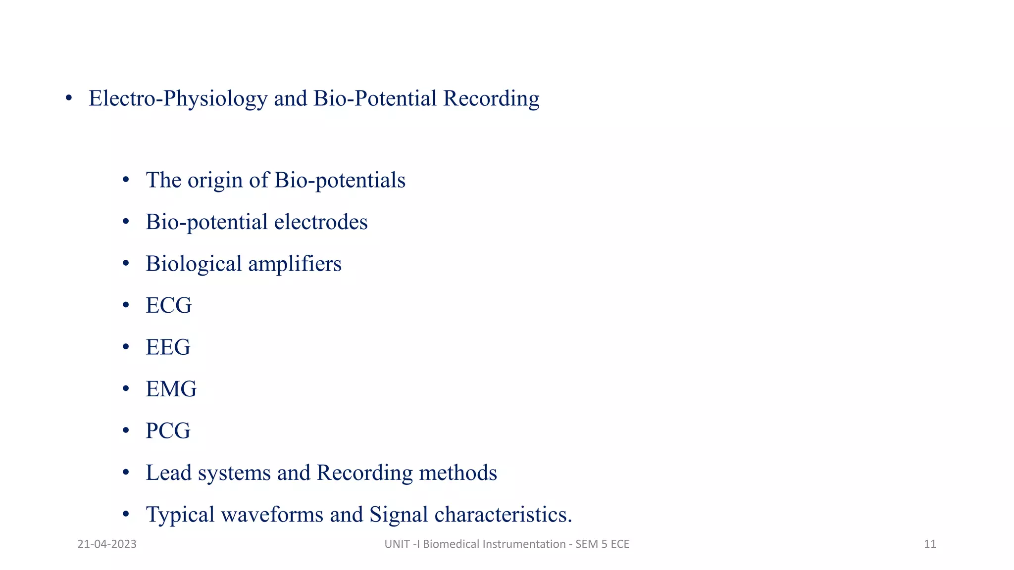 • Electro-Physiology and Bio-Potential Recording
• The origin of Bio-potentials
• Bio-potential electrodes
• Biological amplifiers
• ECG
• EEG
• EMG
• PCG
• Lead systems and Recording methods
• Typical waveforms and Signal characteristics.
21-04-2023 UNIT -I Biomedical Instrumentation - SEM 5 ECE 11
 