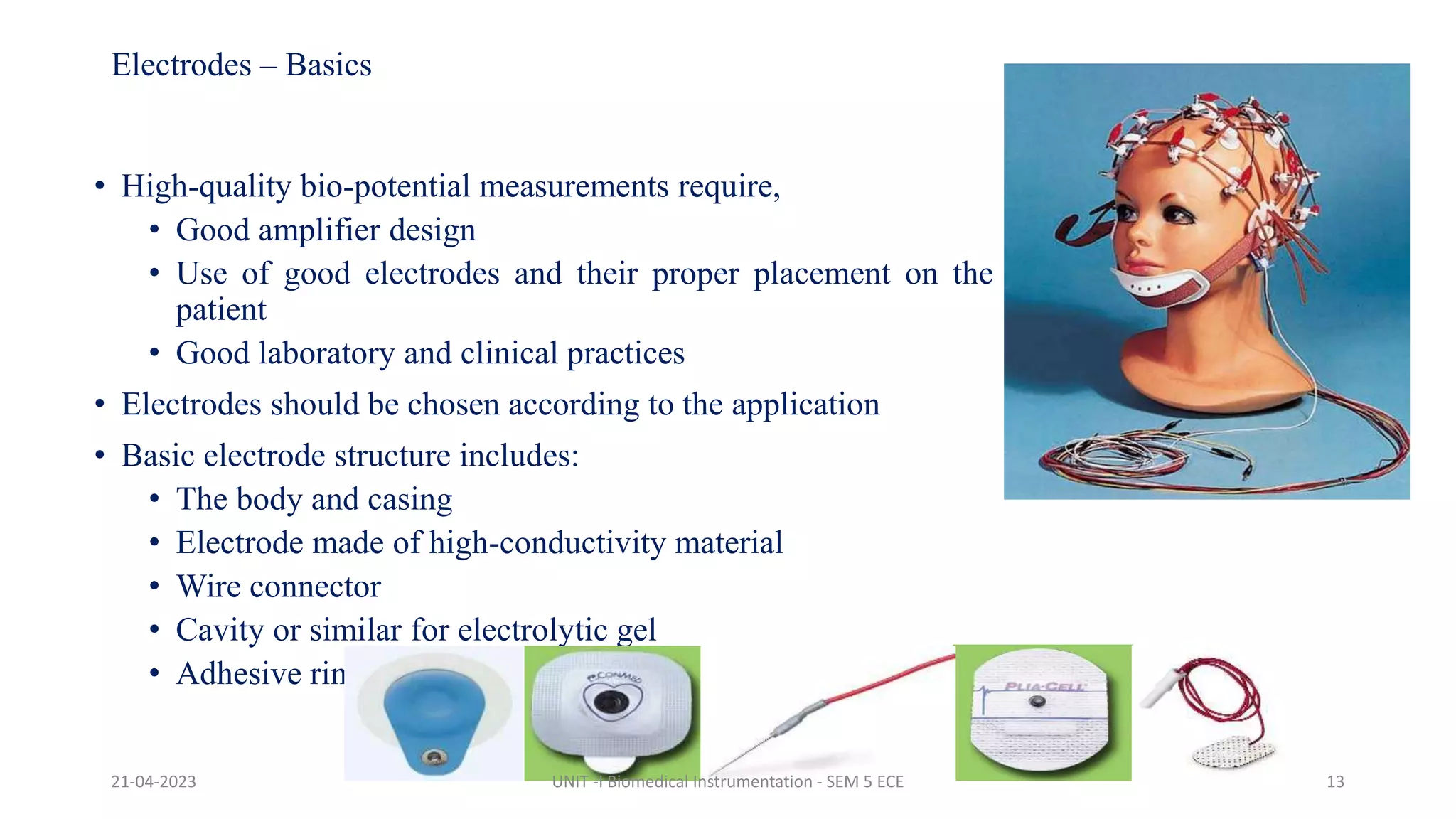 Electrodes – Basics
• High-quality bio-potential measurements require,
• Good amplifier design
• Use of good electrodes and their proper placement on the
patient
• Good laboratory and clinical practices
• Electrodes should be chosen according to the application
• Basic electrode structure includes:
• The body and casing
• Electrode made of high-conductivity material
• Wire connector
• Cavity or similar for electrolytic gel
• Adhesive rim
21-04-2023 UNIT -I Biomedical Instrumentation - SEM 5 ECE 13
 