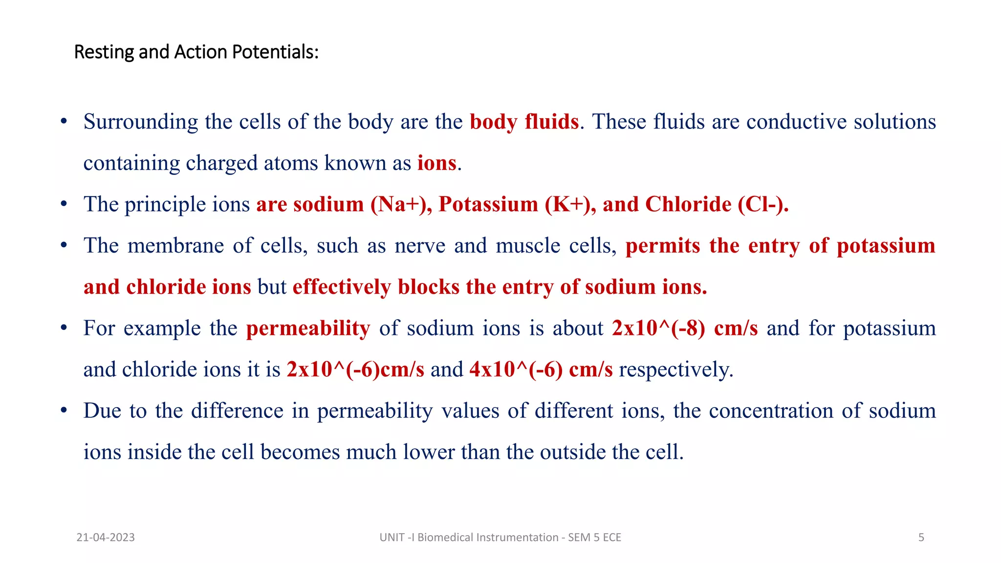 • Surrounding the cells of the body are the body fluids. These fluids are conductive solutions
containing charged atoms known as ions.
• The principle ions are sodium (Na+), Potassium (K+), and Chloride (Cl-).
• The membrane of cells, such as nerve and muscle cells, permits the entry of potassium
and chloride ions but effectively blocks the entry of sodium ions.
• For example the permeability of sodium ions is about 2x10^(-8) cm/s and for potassium
and chloride ions it is 2x10^(-6)cm/s and 4x10^(-6) cm/s respectively.
• Due to the difference in permeability values of different ions, the concentration of sodium
ions inside the cell becomes much lower than the outside the cell.
Resting and Action Potentials:
21-04-2023 UNIT -I Biomedical Instrumentation - SEM 5 ECE 5
 