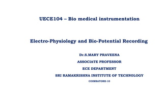 UECE104 – Bio medical instrumentation
Electro-Physiology and Bio-Potential Recording
Dr.S.MARY PRAVEENA
ASSOCIATE PROFESSOR
ECE DEPARTMENT
SRI RAMAKRISHNA INSTITUTE OF TECHNOLOGY
COIMBATORE-10
 