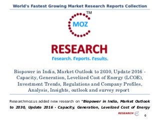 Biopower in India, Market Outlook to 2030, Update 2016 ­
Capacity, Generation, Levelized Cost of Energy (LCOE),
Investment Trends, Regulations and Company Profiles,
Analysis, Insights, outlook and survey report
Researchmoz.us added new research on "Biopower in India, Market Outlook
to 2030, Update 2016 - Capacity, Generation, Levelized Cost of Energy
0
 