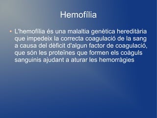 Hemofília
● L'hemofília és una malaltia genètica hereditària
que impedeix la correcta coagulació de la sang
a causa del dèficit d'algun factor de coagulació,
que són les proteïnes que formen els coàguls
sanguinis ajudant a aturar les hemorràgies
 