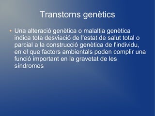 Transtorns genètics
● Una alteració genètica o malaltia genètica
indica tota desviació de l'estat de salut total o
parcial a la construcció genètica de l'individu,
en el que factors ambientals poden complir una
funció important en la gravetat de les
síndromes
 