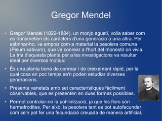 Gregor Mendel
● Gregor Mendel (1822-1884), un monjo agustí, volia saber com
es transmetien els caràcters d'una generació a una altra. Per
esbrinar-ho, va emprar com a material la pesolera comuna
(Pisum sativum), que va conrear a l'hort del monestir on vivia.
La tria d'aquesta planta per a les investigacions va resultar
ideal per diversos motius:
● És una planta bona de conrear i de creixement ràpid, per la
qual cosa en poc temps se'n poden estudiar diverses
generacions.
● Presenta varietats amb set característiques fàcilment
observables, que es presenten en dues formes possibles.
● Permet controlar-ne la pol·linització, ja que les flors són
hermafrodites. Per això, la pesolera tant es pot autofecundar
com se'n pot fer una fecundació creuada de manera artificial.
 