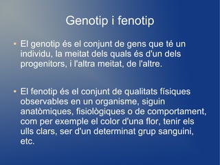Genotip i fenotip
● El genotip és el conjunt de gens que té un
individu, la meitat dels quals és d'un dels
progenitors, i l'altra meitat, de l'altre.
● El fenotip és el conjunt de qualitats físiques
observables en un organisme, siguin
anatòmiques, fisiològiques o de comportament,
com per exemple el color d'una flor, tenir els
ulls clars, ser d'un determinat grup sanguini,
etc.
 